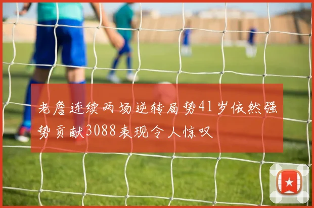 老詹连续两场逆转局势41岁依然强势贡献3088表现令人惊叹