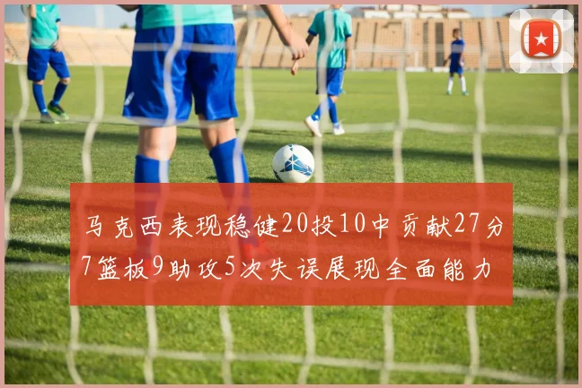 马克西表现稳健20投10中贡献27分7篮板9助攻5次失误展现全面能力