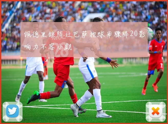 佩德里缺阵让巴萨控球率骤降20影响力不容小觑