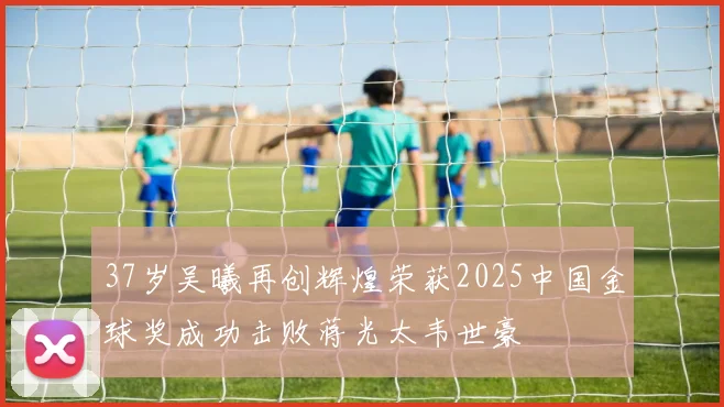 37岁吴曦再创辉煌荣获2025中国金球奖成功击败蒋光太韦世豪