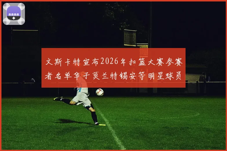 文斯卡特宣布2026年扣篮大赛参赛者名单华子莫兰特锡安等明星球员齐聚