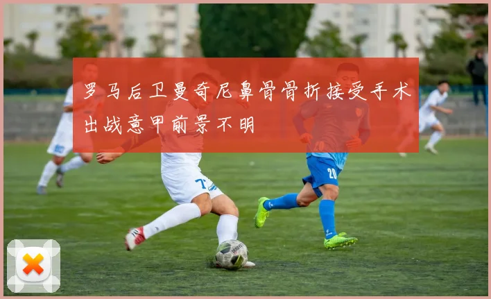 罗马后卫曼奇尼鼻骨骨折接受手术出战意甲前景不明