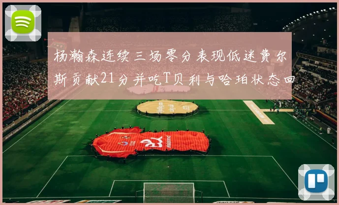 杨瀚森连续三场零分表现低迷费尔斯贡献21分并吃T贝利与哈珀状态回暖